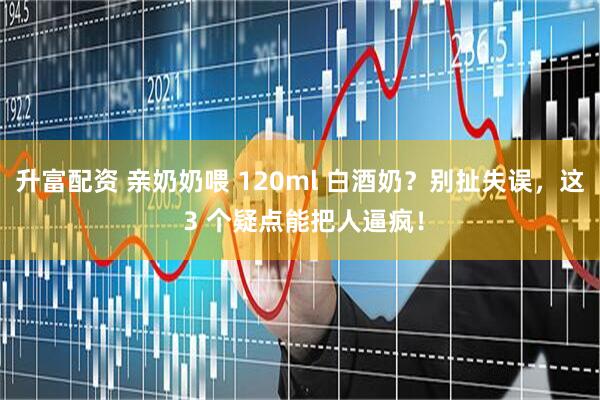 升富配资 亲奶奶喂 120ml 白酒奶？别扯失误，这 3 个疑点能把人逼疯！