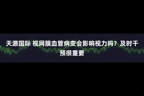 天源国际 视网膜血管病变会影响视力吗？及时干预很重要
